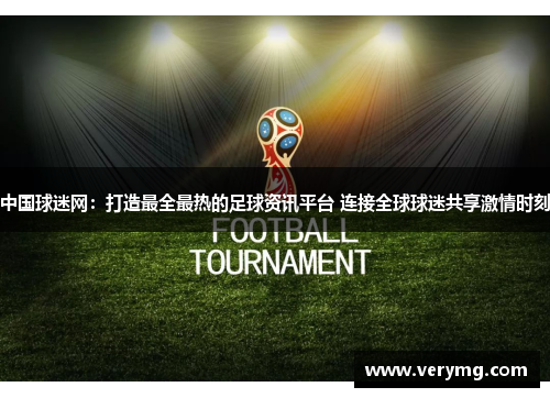 中国球迷网：打造最全最热的足球资讯平台 连接全球球迷共享激情时刻
